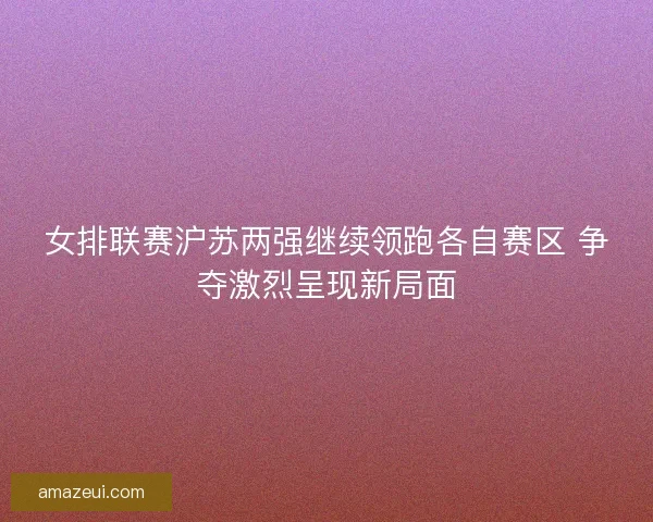 女排联赛沪苏两强继续领跑各自赛区 争夺激烈呈现新局面